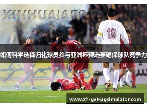 如何科学选择归化球员参与亚洲杯预选赛确保球队竞争力