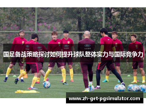 国足备战策略探讨如何提升球队整体实力与国际竞争力