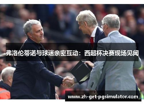 弗洛伦蒂诺与球迷亲密互动：西超杯决赛现场见闻