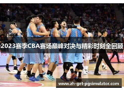 2023赛季CBA赛场巅峰对决与精彩时刻全回顾