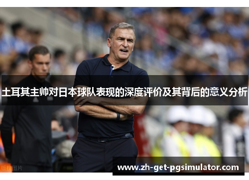 土耳其主帅对日本球队表现的深度评价及其背后的意义分析