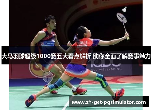 大马羽球超级1000赛五大看点解析 助你全面了解赛事魅力