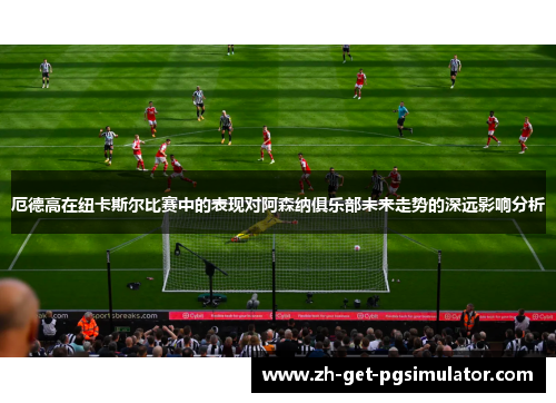 厄德高在纽卡斯尔比赛中的表现对阿森纳俱乐部未来走势的深远影响分析