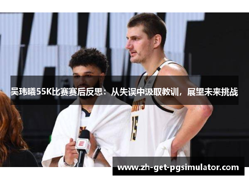 吴玮曦55K比赛赛后反思：从失误中汲取教训，展望未来挑战