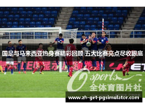 国足与马来西亚热身赛精彩回顾 五大比赛亮点尽收眼底