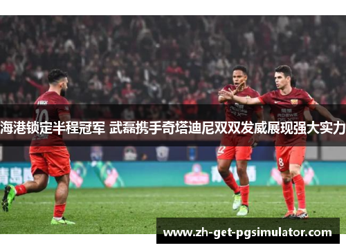 海港锁定半程冠军 武磊携手奇塔迪尼双双发威展现强大实力
