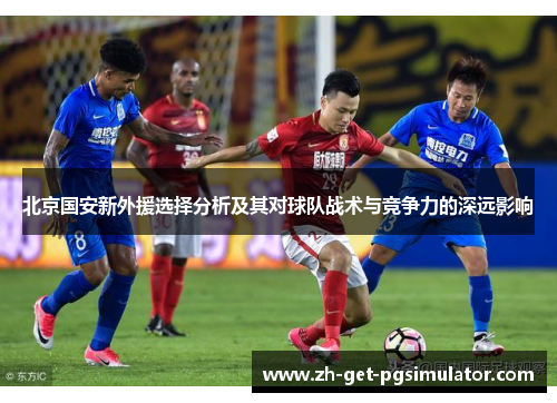 北京国安新外援选择分析及其对球队战术与竞争力的深远影响