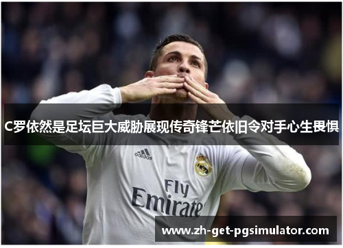C罗依然是足坛巨大威胁展现传奇锋芒依旧令对手心生畏惧
