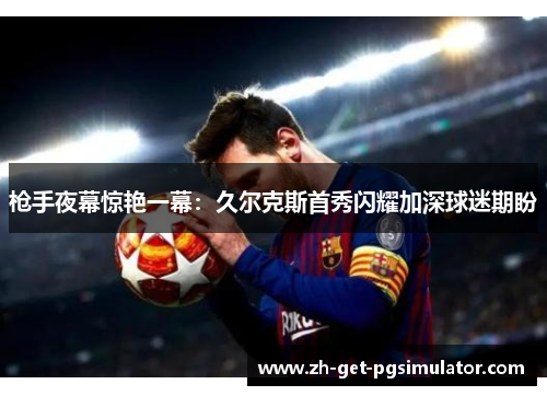 枪手夜幕惊艳一幕：久尔克斯首秀闪耀加深球迷期盼