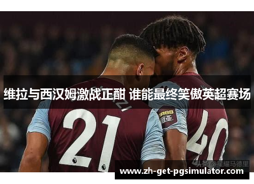 维拉与西汉姆激战正酣 谁能最终笑傲英超赛场