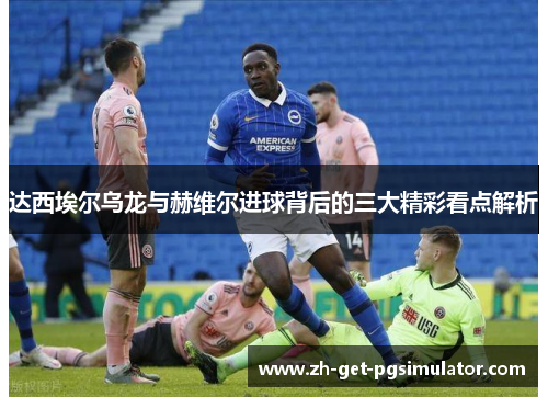 达西埃尔乌龙与赫维尔进球背后的三大精彩看点解析