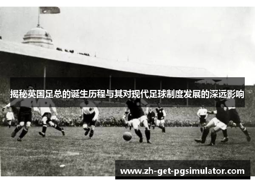 揭秘英国足总的诞生历程与其对现代足球制度发展的深远影响