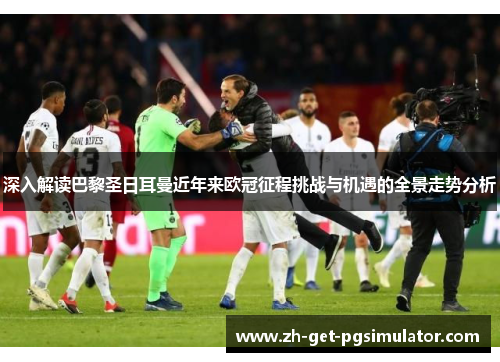 深入解读巴黎圣日耳曼近年来欧冠征程挑战与机遇的全景走势分析