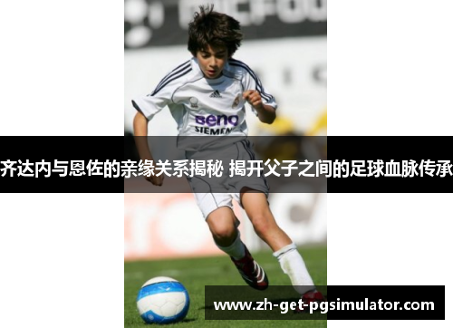 齐达内与恩佐的亲缘关系揭秘 揭开父子之间的足球血脉传承