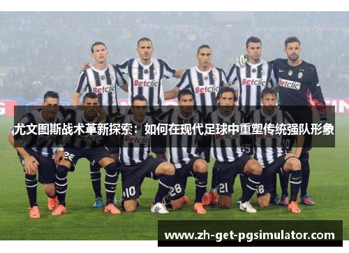 尤文图斯战术革新探索：如何在现代足球中重塑传统强队形象