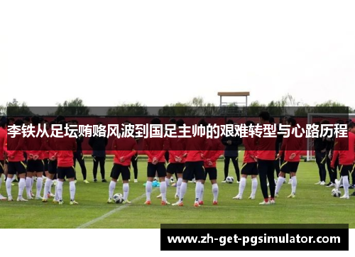 李铁从足坛贿赂风波到国足主帅的艰难转型与心路历程