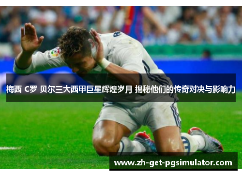梅西 C罗 贝尔三大西甲巨星辉煌岁月 揭秘他们的传奇对决与影响力