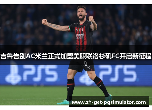 吉鲁告别AC米兰正式加盟美职联洛杉矶FC开启新征程